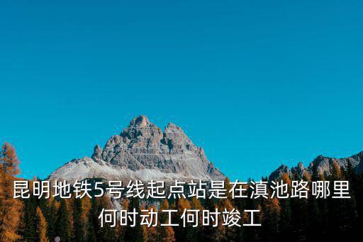 昆明地鐵5號線起點站是在滇池路哪里何時動工何時竣工