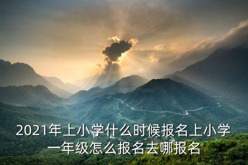 2021年上小學什么時候報名上小學一年級怎么報名去哪報名