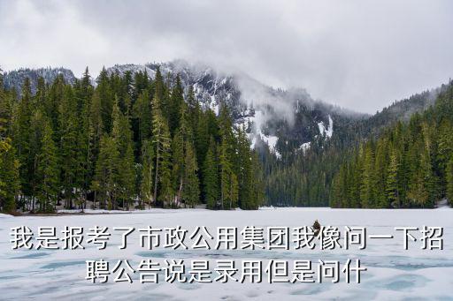 我是報考了市政公用集團我像問一下招聘公告說是錄用但是問什