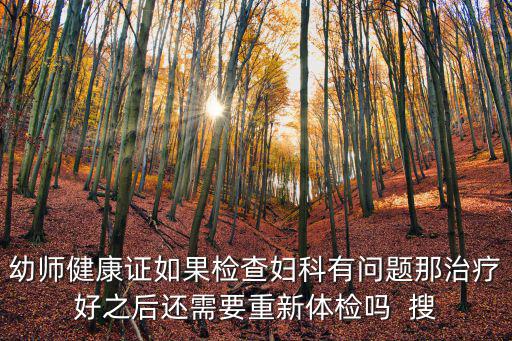 幼師健康證如果檢查婦科有問題那治療好之后還需要重新體檢嗎  搜