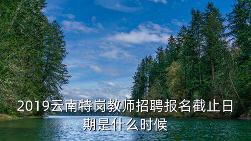 2019云南特崗教師招聘報(bào)名截止日期是什么時(shí)候