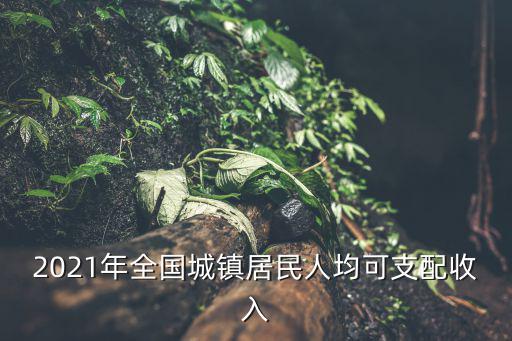 居民人均可支配收入，2021年全國城鎮(zhèn)居民人均可支配收入