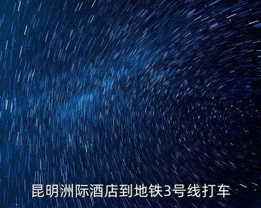 昆明洲際酒店地址，昆明洲際酒店到地鐵3號線打車