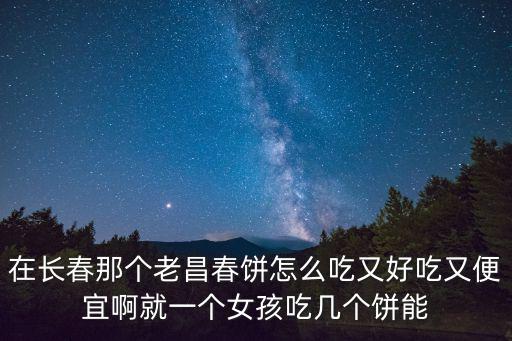 老昌春餅，在長春那個老昌春餅怎么吃又好吃又便宜啊就一個女孩吃幾個餅能