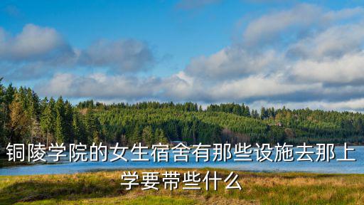 銅陵學院的女生宿舍有那些設施去那上學要帶些什么