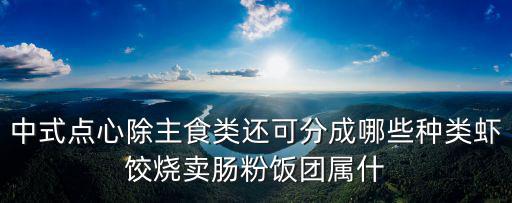 中式糕點有哪些，中式點心除主食類還可分成哪些種類蝦餃燒賣腸粉飯團屬什