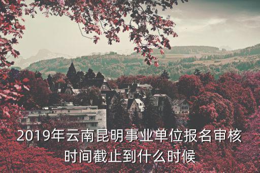 2019年云南昆明事業(yè)單位報(bào)名審核時(shí)間截止到什么時(shí)候