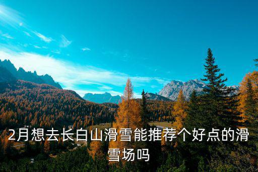 2月想去長白山滑雪能推薦個好點的滑雪場嗎