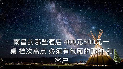南昌的哪些酒店 400元500元一桌 檔次高點 必須有包廂的那種 和客戶
