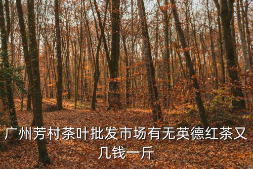 芳村茶葉批發市場，廣州芳村茶葉批發市場有無英德紅茶又幾錢一斤