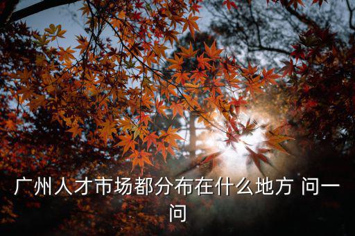 廣州人才市場都分布在什么地方 問一問