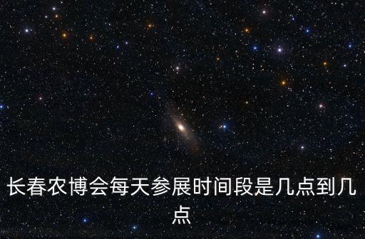 長春農博會每天參展時間段是幾點到幾點