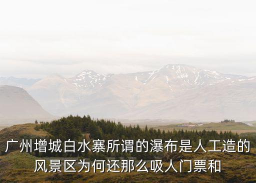 廣州增城白水寨所謂的瀑布是人工造的風(fēng)景區(qū)為何還那么吸人門票和
