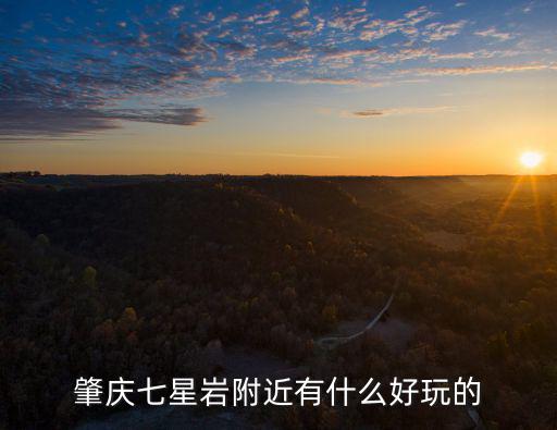 肇慶七星巖好玩嗎，肇慶七星巖附近有什么好玩的