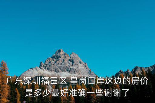 廣東深圳福田區(qū) 皇崗口岸這邊的房價(jià)是多少最好準(zhǔn)確一些謝謝了