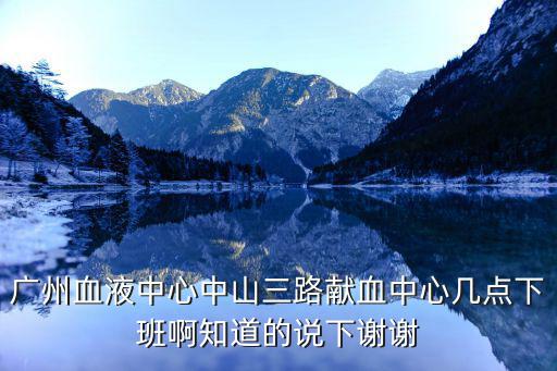 廣州血液中心中山三路獻血中心幾點下班啊知道的說下謝謝