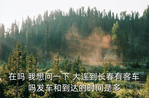 大連到長春，在嗎 我想問一下 大連到長春有客車嗎發(fā)車和到達(dá)的時(shí)間是多