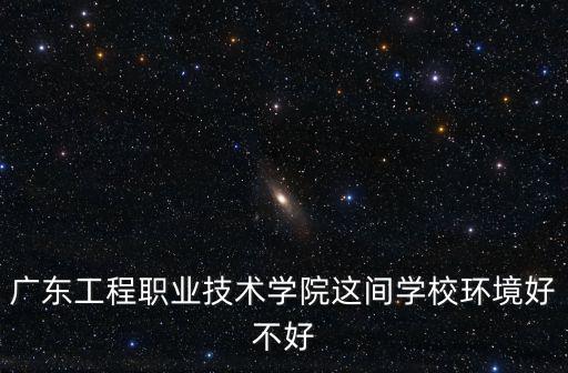 廣東工程職業學院，廣東工程職業技術學院的現狀怎么樣我今年高考的想知道里面的環
