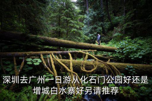 深圳去廣州一日游從化石門(mén)公園好還是增城白水寨好另請(qǐng)推薦