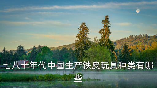 七八十年代中國生產鐵皮玩具種類有哪些