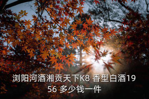 貢天下，瀏陽河酒湘貢天下K8 香型白酒1956 多少錢一件