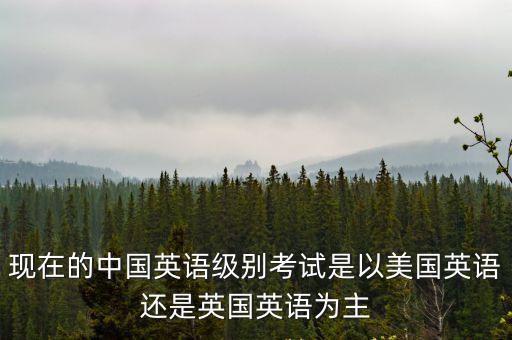 中國四六級，現(xiàn)在的中國英語級別考試是以美國英語還是英國英語為主