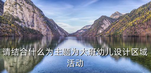 請結合什么為主題為大班幼兒設計區(qū)域活動