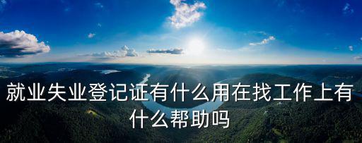 就業登記有什么用，就業失業登記證有什么用在找工作上有什么幫助嗎