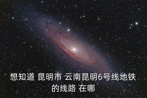 想知道 昆明市 云南昆明6號線地鐵的線路 在哪