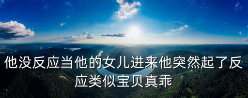 他沒反應(yīng)當(dāng)他的女兒進(jìn)來他突然起了反應(yīng)類似寶貝真乖