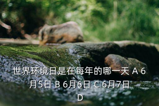 每年6月5日，世界環(huán)境日是在每年的哪一天 A 6月5日 B 6月6日 C 6月7日 D