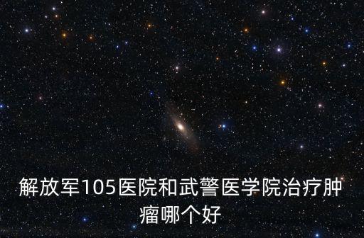 解放軍105醫院和武警醫學院治療腫瘤哪個好