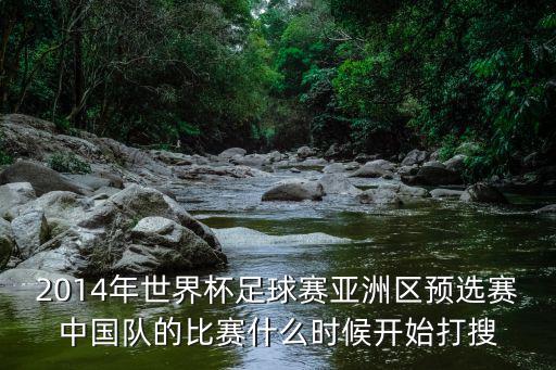 世界杯預選賽中國隊，2014年世界杯足球賽亞洲區預選賽中國隊的比賽什么時候開始打搜