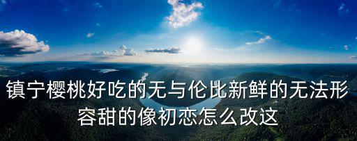 鎮寧櫻桃，鎮寧櫻桃好吃的無與倫比新鮮的無法形容甜的像初戀怎么改這