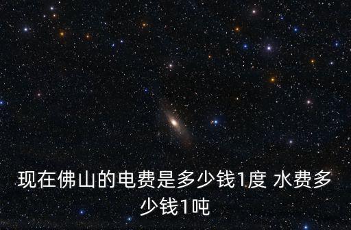 現(xiàn)在佛山的電費(fèi)是多少錢1度 水費(fèi)多少錢1噸