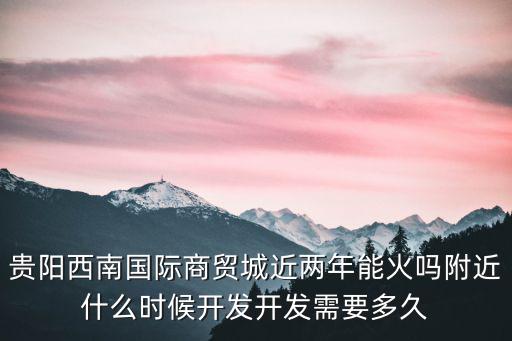 貴陽西南商貿(mào)城，貴陽西南國際商貿(mào)城近兩年能火嗎附近什么時候開發(fā)開發(fā)需要多久