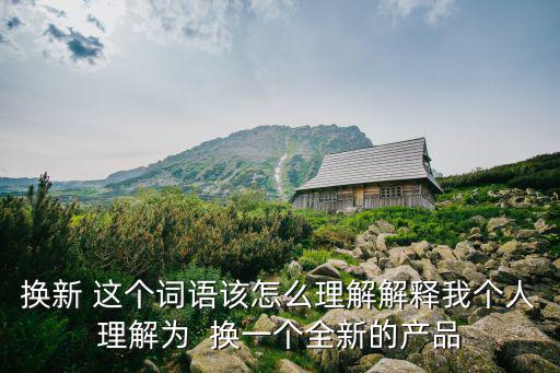 換新 這個詞語該怎么理解解釋我個人理解為  換一個全新的產(chǎn)品