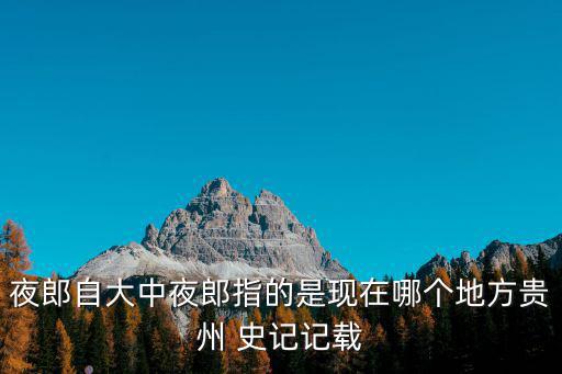 夜郎自大中夜郎指的是現(xiàn)在哪個地方貴州 史記記載