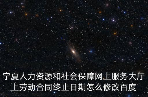 寧夏人力資源和社會保障網上服務大廳上勞動合同終止日期怎么修改百度