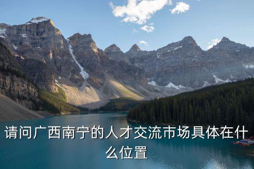 南寧人才市場，南寧的人才市場有哪些 開放時間及地點