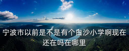 寧波市以前是不是有個白沙小學啊現在還在嗎在哪里