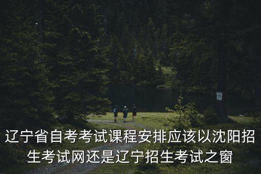 遼寧省自考考試課程安排應該以沈陽招生考試網還是遼寧招生考試之窗