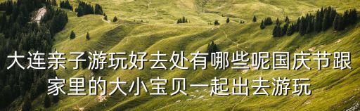 大連親子游，大連親子游玩好去處有哪些呢國慶節(jié)跟家里的大小寶貝一起出去游玩