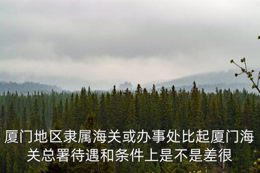 廈門地區隸屬海關或辦事處比起廈門海關總署待遇和條件上是不是差很