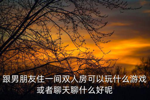 跟男朋友住一間雙人房可以玩什么游戲或者聊天聊什么好呢