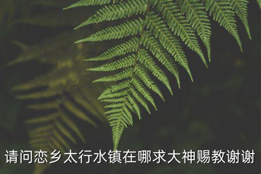 易縣太行水鎮(zhèn)，請(qǐng)問戀鄉(xiāng)太行水鎮(zhèn)在哪求大神賜教謝謝