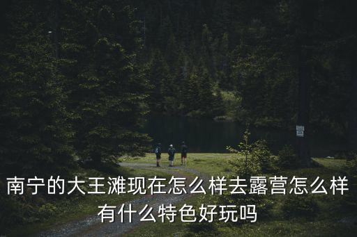 南寧的大王灘現在怎么樣去露營怎么樣有什么特色好玩嗎