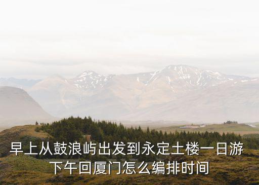 廈門土樓一日游，早上從鼓浪嶼出發到永定土樓一日游 下午回廈門怎么編排時間
