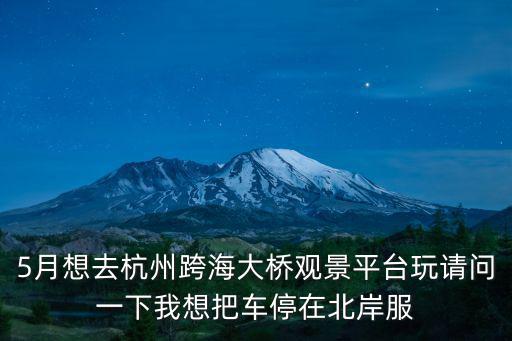 觀景平臺，5月想去杭州跨海大橋觀景平臺玩請問一下我想把車停在北岸服