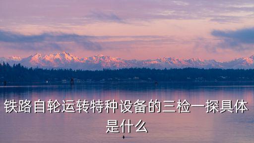 鐵路自輪運轉特種設備的三檢一探具體是什么
